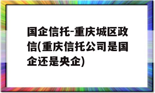 国企信托-重庆城区政信(重庆信托公司是国企还是央企)