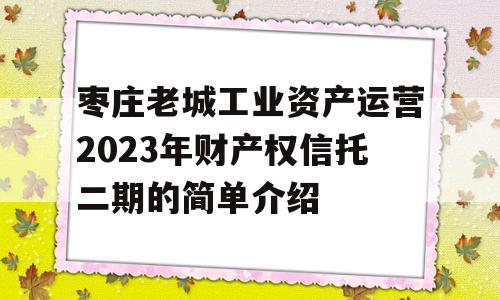 枣庄老城工业资产运营2023年财产权信托二期的简单介绍