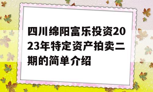 四川绵阳富乐投资2023年特定资产拍卖二期的简单介绍