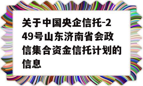 关于中国央企信托-249号山东济南省会政信集合资金信托计划的信息