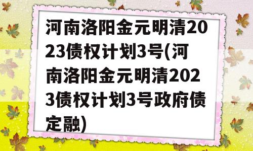 河南洛阳金元明清2023债权计划3号(河南洛阳金元明清2023债权计划3号政府债定融)