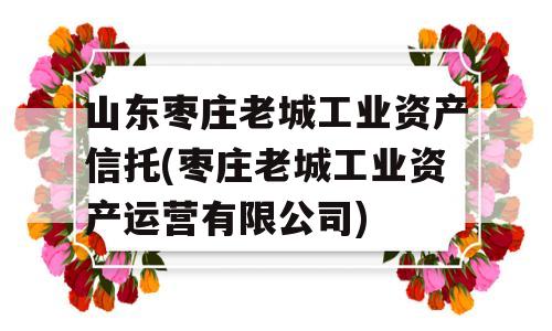 山东枣庄老城工业资产信托(枣庄老城工业资产运营有限公司)