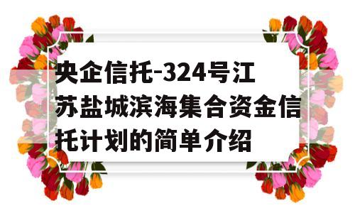 央企信托-324号江苏盐城滨海集合资金信托计划的简单介绍