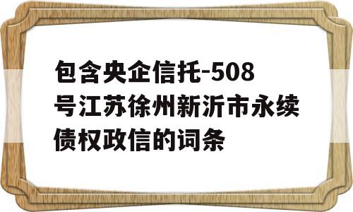 包含央企信托-508号江苏徐州新沂市永续债权政信的词条