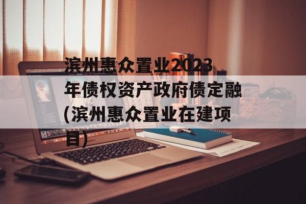 滨州惠众置业2023年债权资产政府债定融(滨州惠众置业在建项目)