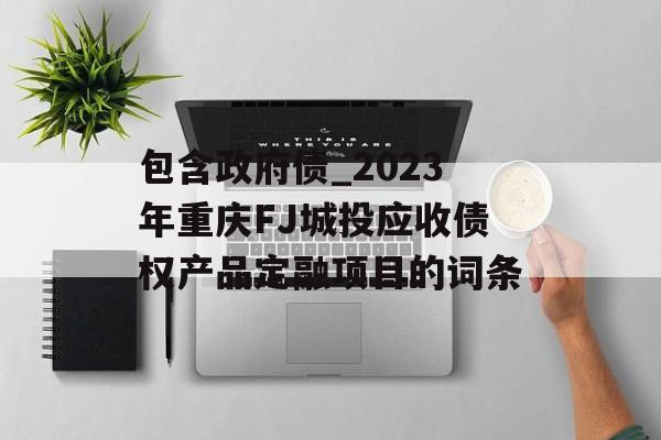 包含政府债_2023年重庆FJ城投应收债权产品定融项目的词条