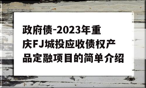 政府债-2023年重庆FJ城投应收债权产品定融项目的简单介绍