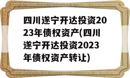 四川遂宁开达投资2023年债权资产(四川遂宁开达投资2023年债权资产转让)