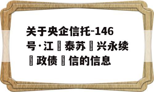 关于央企信托-146号·江‮泰苏‬兴永续‮政债‬信的信息