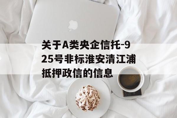 关于A类央企信托-925号非标淮安清江浦抵押政信的信息