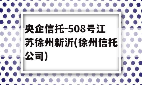 央企信托-508号江苏徐州新沂(徐州信托公司)