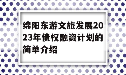 绵阳东游文旅发展2023年债权融资计划的简单介绍