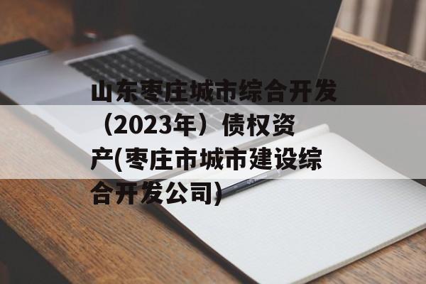 山东枣庄城市综合开发（2023年）债权资产(枣庄市城市建设综合开发公司)