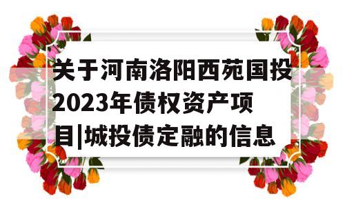 关于河南洛阳西苑国投2023年债权资产项目|城投债定融的信息