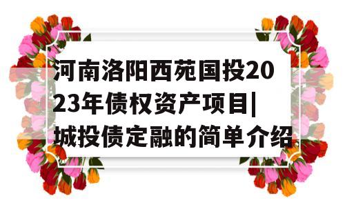 河南洛阳西苑国投2023年债权资产项目|城投债定融的简单介绍