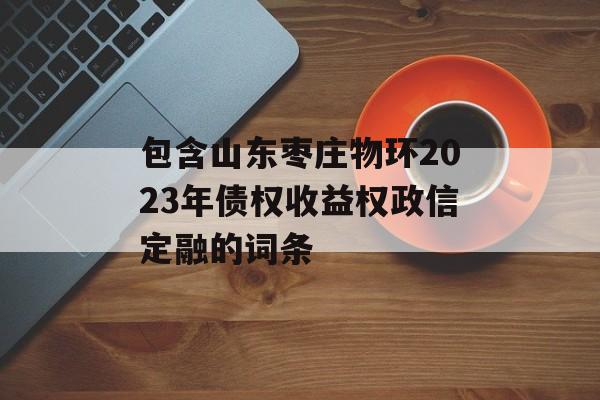 包含山东枣庄物环2023年债权收益权政信定融的词条