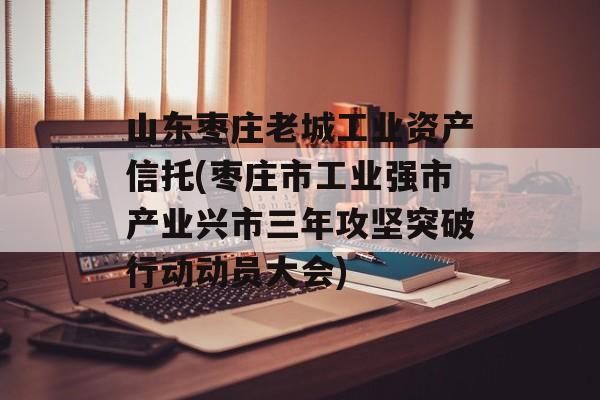 山东枣庄老城工业资产信托(枣庄市工业强市产业兴市三年攻坚突破行动动员大会)