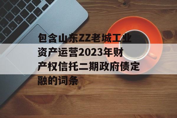 包含山东ZZ老城工业资产运营2023年财产权信托二期政府债定融的词条