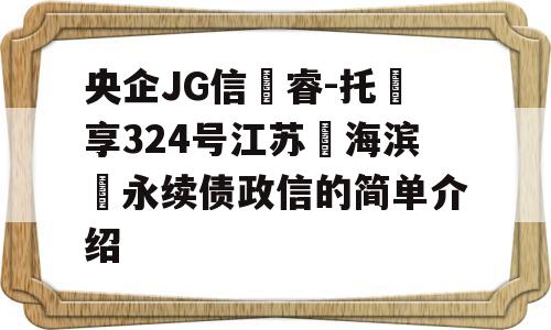 央企JG信‮睿-托‬享324号江苏‮海滨‬永续债政信的简单介绍