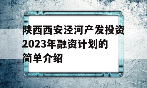 陕西西安泾河产发投资2023年融资计划的简单介绍