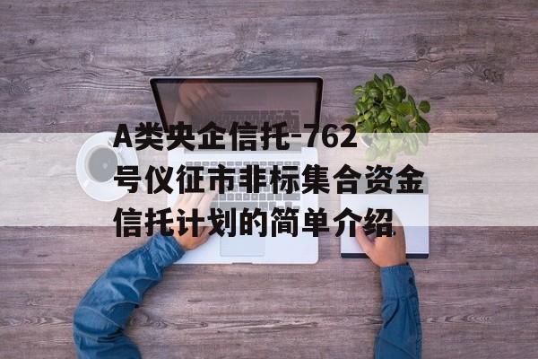 A类央企信托-762号仪征市非标集合资金信托计划的简单介绍