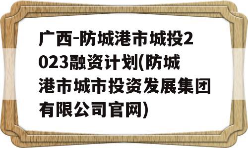 广西-防城港市城投2023融资计划(防城港市城市投资发展集团有限公司官网)