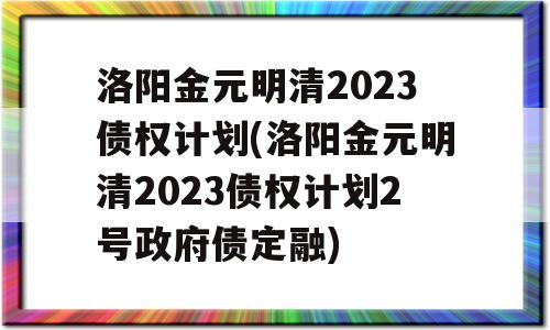 洛阳金元明清2023债权计划(洛阳金元明清2023债权计划2号政府债定融)