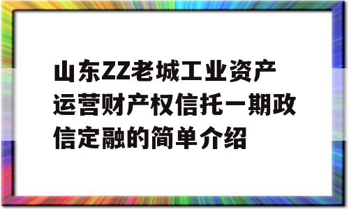 山东ZZ老城工业资产运营财产权信托一期政信定融的简单介绍