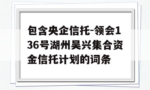 包含央企信托-领会136号湖州吴兴集合资金信托计划的词条