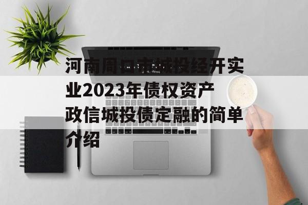 河南周口市城投经开实业2023年债权资产政信城投债定融的简单介绍