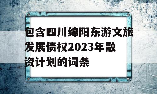 包含四川绵阳东游文旅发展债权2023年融资计划的词条