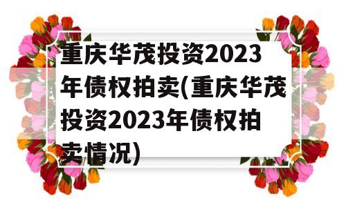 重庆华茂投资2023年债权拍卖(重庆华茂投资2023年债权拍卖情况)