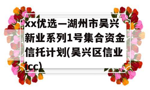 xx优选—湖州市吴兴新业系列1号集合资金信托计划(吴兴区信业icc)