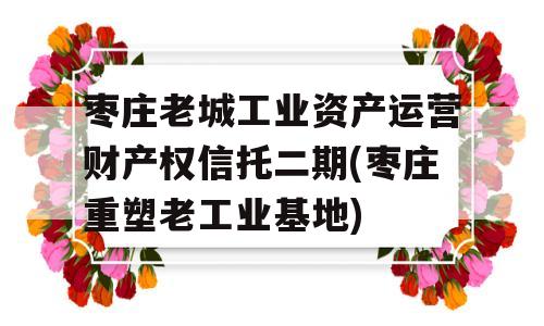 枣庄老城工业资产运营财产权信托二期(枣庄重塑老工业基地)