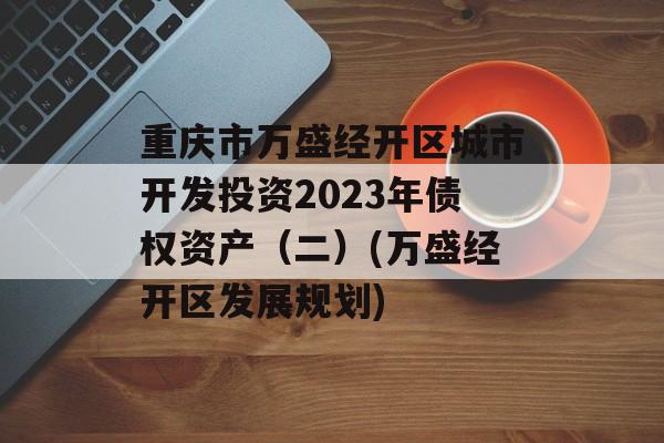 重庆市万盛经开区城市开发投资2023年债权资产（二）(万盛经开区发展规划)