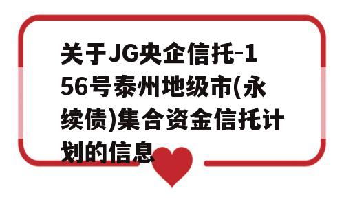 关于JG央企信托-156号泰州地级市(永续债)集合资金信托计划的信息