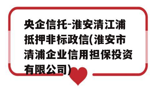 央企信托-淮安清江浦抵押非标政信(淮安市清浦企业信用担保投资有限公司)