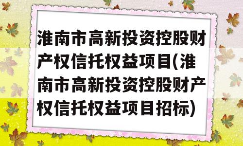 淮南市高新投资控股财产权信托权益项目(淮南市高新投资控股财产权信托权益项目招标)