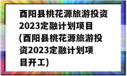 酉阳县桃花源旅游投资2023定融计划项目(酉阳县桃花源旅游投资2023定融计划项目开工)