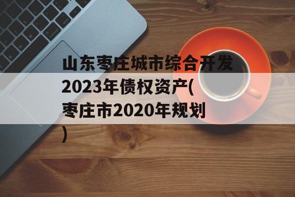 山东枣庄城市综合开发2023年债权资产(枣庄市2020年规划)