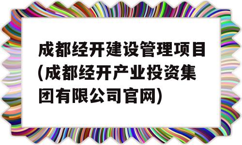 成都经开建设管理项目(成都经开产业投资集团有限公司官网)