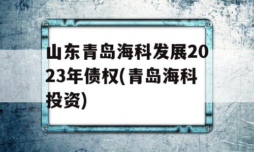 山东青岛海科发展2023年债权(青岛海科投资)