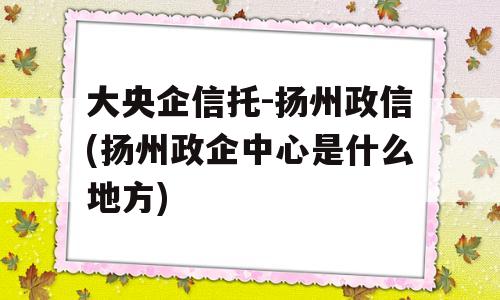 大央企信托-扬州政信(扬州政企中心是什么地方)