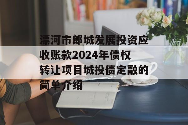 漂河市郎城发展投资应收账款2024年债权转让项目城投债定融的简单介绍